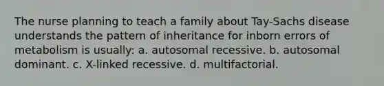 The nurse planning to teach a family about Tay-Sachs disease understands the pattern of inheritance for inborn errors of metabolism is usually: a. autosomal recessive. b. autosomal dominant. c. X-linked recessive. d. multifactorial.