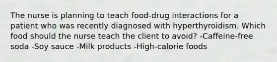 The nurse is planning to teach food-drug interactions for a patient who was recently diagnosed with hyperthyroidism. Which food should the nurse teach the client to avoid? -Caffeine-free soda -Soy sauce -Milk products -High-calorie foods