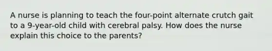 A nurse is planning to teach the four-point alternate crutch gait to a 9-year-old child with cerebral palsy. How does the nurse explain this choice to the parents?