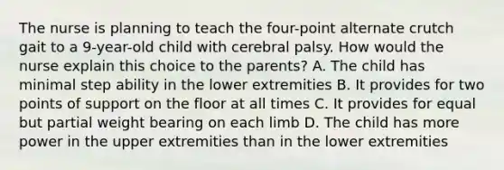 The nurse is planning to teach the four-point alternate crutch gait to a 9-year-old child with cerebral palsy. How would the nurse explain this choice to the parents? A. The child has minimal step ability in the lower extremities B. It provides for two points of support on the floor at all times C. It provides for equal but partial weight bearing on each limb D. The child has more power in the upper extremities than in the lower extremities