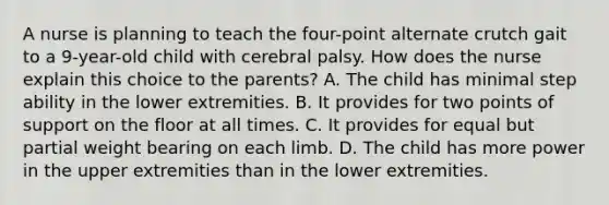 A nurse is planning to teach the four-point alternate crutch gait to a 9-year-old child with cerebral palsy. How does the nurse explain this choice to the parents? A. The child has minimal step ability in the lower extremities. B. It provides for two points of support on the floor at all times. C. It provides for equal but partial weight bearing on each limb. D. The child has more power in the upper extremities than in the lower extremities.