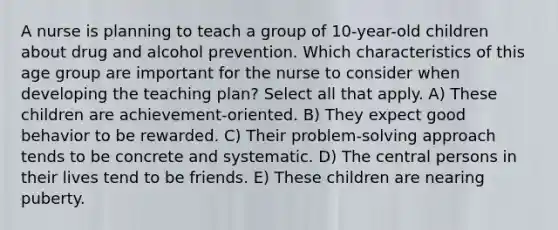 A nurse is planning to teach a group of 10-year-old children about drug and alcohol prevention. Which characteristics of this age group are important for the nurse to consider when developing the teaching plan? Select all that apply. A) These children are achievement-oriented. B) They expect good behavior to be rewarded. C) Their problem-solving approach tends to be concrete and systematic. D) The central persons in their lives tend to be friends. E) These children are nearing puberty.