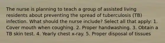 The nurse is planning to teach a group of assisted living residents about preventing the spread of tuberculosis (TB) infection. What should the nurse include? Select all that apply: 1. Cover mouth when coughing. 2. Proper handwashing. 3. Obtain a TB skin test. 4. Yearly chest x-ray. 5. Proper disposal of tissues