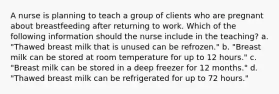 A nurse is planning to teach a group of clients who are pregnant about breastfeeding after returning to work. Which of the following information should the nurse include in the teaching? a. "Thawed breast milk that is unused can be refrozen." b. "Breast milk can be stored at room temperature for up to 12 hours." c. "Breast milk can be stored in a deep freezer for 12 months." d. "Thawed breast milk can be refrigerated for up to 72 hours."