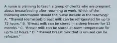 A nurse is planning to teach a group of clients who are pregnant about breastfeeding after returning to work. Which of the following information should the nurse include in the teaching? A. "Thawed (defrosted) breast milk can be refrigerated for up to 72 hours." B. "Breast milk can be stored in a deep freezer for 12 months." C. "Breast milk can be stored at room temperature for up to 12 hours." D. "Thawed breast milk that is unused can be refrozen."