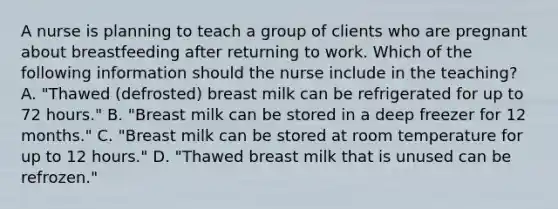 A nurse is planning to teach a group of clients who are pregnant about breastfeeding after returning to work. Which of the following information should the nurse include in the teaching? A. "Thawed (defrosted) breast milk can be refrigerated for up to 72 hours." B. "Breast milk can be stored in a deep freezer for 12 months." C. "Breast milk can be stored at room temperature for up to 12 hours." D. "Thawed breast milk that is unused can be refrozen."