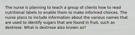 The nurse is planning to teach a group of clients how to read nutritional labels to enable them to make informed choices. The nurse plans to include information about the various names that are used to identify sugars that are found in fruit, such as dextrose. What is dextrose also known as?