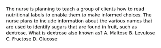 The nurse is planning to teach a group of clients how to read nutritional labels to enable them to make informed choices. The nurse plans to include information about the various names that are used to identify sugars that are found in fruit, such as dextrose. What is dextrose also known as? A. Maltose B. Levulose C. Fructose D. Glucose