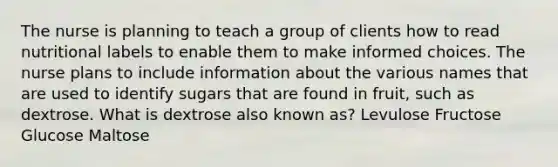 The nurse is planning to teach a group of clients how to read nutritional labels to enable them to make informed choices. The nurse plans to include information about the various names that are used to identify sugars that are found in fruit, such as dextrose. What is dextrose also known as? Levulose Fructose Glucose Maltose