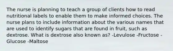 The nurse is planning to teach a group of clients how to read nutritional labels to enable them to make informed choices. The nurse plans to include information about the various names that are used to identify sugars that are found in fruit, such as dextrose. What is dextrose also known as? -Levulose -Fructose -Glucose -Maltose