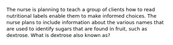 The nurse is planning to teach a group of clients how to read nutritional labels enable them to make informed choices. The nurse plans to include information about the various names that are used to identify sugars that are found in fruit, such as dextrose. What is dextrose also known as?