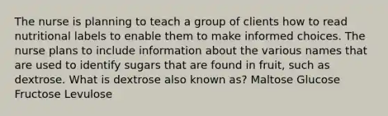 The nurse is planning to teach a group of clients how to read nutritional labels to enable them to make informed choices. The nurse plans to include information about the various names that are used to identify sugars that are found in fruit, such as dextrose. What is dextrose also known as? Maltose Glucose Fructose Levulose