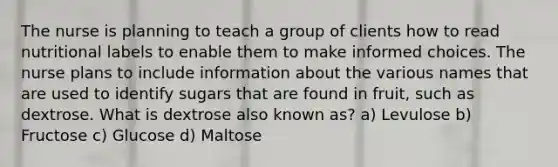 The nurse is planning to teach a group of clients how to read nutritional labels to enable them to make informed choices. The nurse plans to include information about the various names that are used to identify sugars that are found in fruit, such as dextrose. What is dextrose also known as? a) Levulose b) Fructose c) Glucose d) Maltose