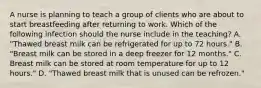 A nurse is planning to teach a group of clients who are about to start breastfeeding after returning to work. Which of the following infection should the nurse include in the teaching? A. "Thawed breast milk can be refrigerated for up to 72 hours." B. "Breast milk can be stored in a deep freezer for 12 months." C. Breast milk can be stored at room temperature for up to 12 hours." D. "Thawed breast milk that is unused can be refrozen."