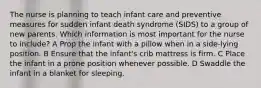 The nurse is planning to teach infant care and preventive measures for sudden infant death syndrome (SIDS) to a group of new parents. Which information is most important for the nurse to include? A Prop the infant with a pillow when in a side-lying position. B Ensure that the infant's crib mattress is firm. C Place the infant in a prone position whenever possible. D Swaddle the infant in a blanket for sleeping.