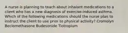 A nurse is planning to teach about inhalant medications to a client who has a new diagnosis of exercise-induced asthma. Which of the following medications should the nurse plan to instruct the client to use prior to physical activity? Cromolyn Beclomethasone Budesonide Tiotropium