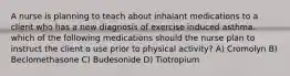 A nurse is planning to teach about inhalant medications to a client who has a new diagnosis of exercise induced asthma. which of the following medications should the nurse plan to instruct the client o use prior to physical activity? A) Cromolyn B) Beclomethasone C) Budesonide D) Tiotropium