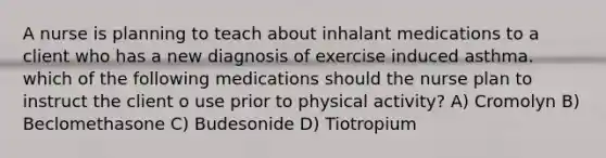 A nurse is planning to teach about inhalant medications to a client who has a new diagnosis of exercise induced asthma. which of the following medications should the nurse plan to instruct the client o use prior to physical activity? A) Cromolyn B) Beclomethasone C) Budesonide D) Tiotropium