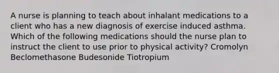 A nurse is planning to teach about inhalant medications to a client who has a new diagnosis of exercise induced asthma. Which of the following medications should the nurse plan to instruct the client to use prior to physical activity? Cromolyn Beclomethasone Budesonide Tiotropium