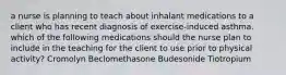 a nurse is planning to teach about inhalant medications to a client who has recent diagnosis of exercise-induced asthma. which of the following medications should the nurse plan to include in the teaching for the client to use prior to physical activity? Cromolyn Beclomethasone Budesonide Tiotropium