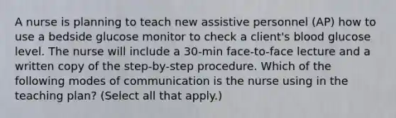 A nurse is planning to teach new assistive personnel (AP) how to use a bedside glucose monitor to check a client's blood glucose level. The nurse will include a 30-min face-to-face lecture and a written copy of the step-by-step procedure. Which of the following modes of communication is the nurse using in the teaching plan? (Select all that apply.)