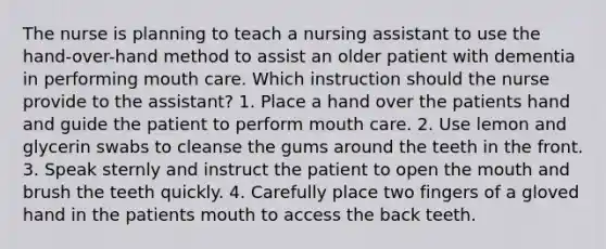 The nurse is planning to teach a nursing assistant to use the hand-over-hand method to assist an older patient with dementia in performing mouth care. Which instruction should the nurse provide to the assistant? 1. Place a hand over the patients hand and guide the patient to perform mouth care. 2. Use lemon and glycerin swabs to cleanse the gums around the teeth in the front. 3. Speak sternly and instruct the patient to open the mouth and brush the teeth quickly. 4. Carefully place two fingers of a gloved hand in the patients mouth to access the back teeth.