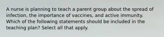 A nurse is planning to teach a parent group about the spread of infection, the importance of vaccines, and active immunity. Which of the following statements should be included in the teaching plan? Select all that apply.