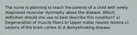 The nurse is planning to teach the parents of a child with newly diagnosed muscular dystrophy about the disease. Which definition should she use to best describe this condition? a) Degeneration of muscle fibers b) Upper motor neuron lesions c) Lesions of the brain cortex d) A demyelinating disease