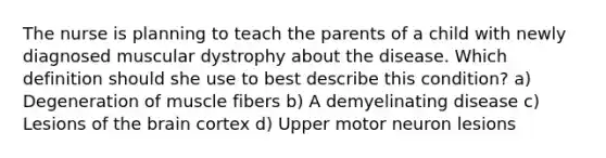 The nurse is planning to teach the parents of a child with newly diagnosed muscular dystrophy about the disease. Which definition should she use to best describe this condition? a) Degeneration of muscle fibers b) A demyelinating disease c) Lesions of the brain cortex d) Upper motor neuron lesions