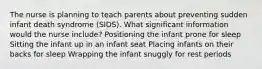 The nurse is planning to teach parents about preventing sudden infant death syndrome (SIDS). What significant information would the nurse include? Positioning the infant prone for sleep Sitting the infant up in an infant seat Placing infants on their backs for sleep Wrapping the infant snuggly for rest periods