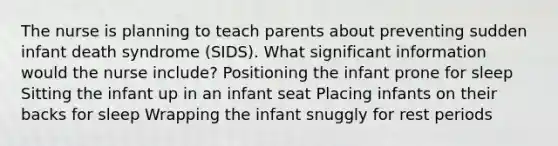 The nurse is planning to teach parents about preventing sudden infant death syndrome (SIDS). What significant information would the nurse include? Positioning the infant prone for sleep Sitting the infant up in an infant seat Placing infants on their backs for sleep Wrapping the infant snuggly for rest periods