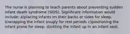 The nurse is planning to teach parents about preventing sudden infant death syndrome (SIDS). Significant information would include: a)placing infants on their backs or sides for sleep. b)wrapping the infant snugly for rest periods c)positioning the infant prone for sleep. d)sitting the infant up in an infant seat.