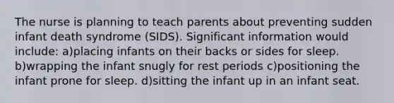 The nurse is planning to teach parents about preventing sudden infant death syndrome (SIDS). Significant information would include: a)placing infants on their backs or sides for sleep. b)wrapping the infant snugly for rest periods c)positioning the infant prone for sleep. d)sitting the infant up in an infant seat.