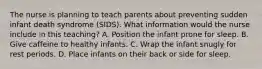 The nurse is planning to teach parents about preventing sudden infant death syndrome (SIDS). What information would the nurse include in this teaching? A. Position the infant prone for sleep. B. Give caffeine to healthy infants. C. Wrap the infant snugly for rest periods. D. Place infants on their back or side for sleep.