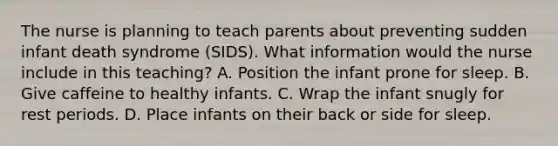 The nurse is planning to teach parents about preventing sudden infant death syndrome (SIDS). What information would the nurse include in this teaching? A. Position the infant prone for sleep. B. Give caffeine to healthy infants. C. Wrap the infant snugly for rest periods. D. Place infants on their back or side for sleep.