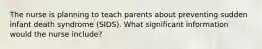 The nurse is planning to teach parents about preventing sudden infant death syndrome (SIDS). What significant information would the nurse include?