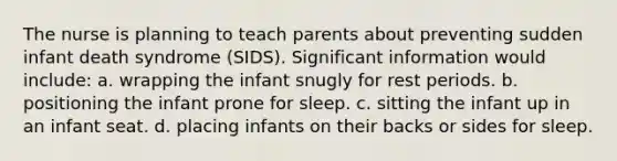 The nurse is planning to teach parents about preventing sudden infant death syndrome (SIDS). Significant information would include: a. wrapping the infant snugly for rest periods. b. positioning the infant prone for sleep. c. sitting the infant up in an infant seat. d. placing infants on their backs or sides for sleep.