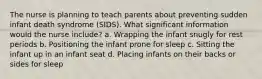 The nurse is planning to teach parents about preventing sudden infant death syndrome (SIDS). What significant information would the nurse include? a. Wrapping the infant snugly for rest periods b. Positioning the infant prone for sleep c. Sitting the infant up in an infant seat d. Placing infants on their backs or sides for sleep