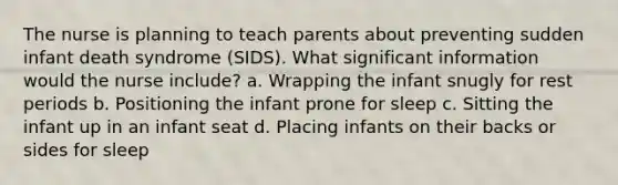 The nurse is planning to teach parents about preventing sudden infant death syndrome (SIDS). What significant information would the nurse include? a. Wrapping the infant snugly for rest periods b. Positioning the infant prone for sleep c. Sitting the infant up in an infant seat d. Placing infants on their backs or sides for sleep