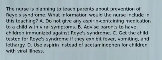 The nurse is planning to teach parents about prevention of Reye's syndrome. What information would the nurse include in this teaching? A. Do not give any aspirin-containing medication to a child with viral symptoms. B. Advise parents to have children immunized against Reye's syndrome. C. Get the child tested for Reye's syndrome if they exhibit fever, vomiting, and lethargy. D. Use aspirin instead of acetaminophen for children with viral illness.