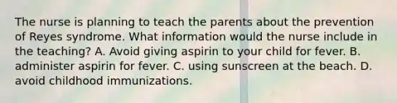 The nurse is planning to teach the parents about the prevention of Reyes syndrome. What information would the nurse include in the teaching? A. Avoid giving aspirin to your child for fever. B. administer aspirin for fever. C. using sunscreen at the beach. D. avoid childhood immunizations.