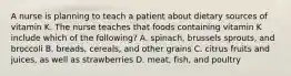 A nurse is planning to teach a patient about dietary sources of vitamin K. The nurse teaches that foods containing vitamin K include which of the following? A. spinach, brussels sprouts, and broccoli B. breads, cereals, and other grains C. citrus fruits and juices, as well as strawberries D. meat, fish, and poultry