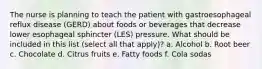 The nurse is planning to teach the patient with gastroesophageal reflux disease (GERD) about foods or beverages that decrease lower esophageal sphincter (LES) pressure. What should be included in this list (select all that apply)? a. Alcohol b. Root beer c. Chocolate d. Citrus fruits e. Fatty foods f. Cola sodas