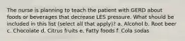 The nurse is planning to teach the patient with GERD about foods or beverages that decrease LES pressure. What should be included in this list (select all that apply)? a. Alcohol b. Root beer c. Chocolate d. Citrus fruits e. Fatty foods f. Cola sodas