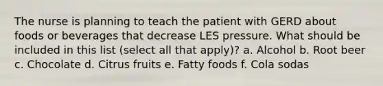 The nurse is planning to teach the patient with GERD about foods or beverages that decrease LES pressure. What should be included in this list (select all that apply)? a. Alcohol b. Root beer c. Chocolate d. Citrus fruits e. Fatty foods f. Cola sodas