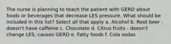 The nurse is planning to teach the patient with GERD about foods or beverages that decrease LES pressure. What should be included in this list? Select all that apply a. Alcohol b. Root beer - doesn't have caffeine c. Chocolate d. Citrus fruits - doesn't change LES, causes GERD e. Fatty foods f. Cola sodas