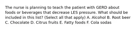 The nurse is planning to teach the patient with GERD about foods or beverages that decrease LES pressure. What should be included in this list? (Select all that apply) A. Alcohol B. Root beer C. Chocolate D. Citrus fruits E. Fatty foods F. Cola sodas