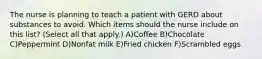 The nurse is planning to teach a patient with GERD about substances to avoid. Which items should the nurse include on this list? (Select all that apply.) A)Coffee B)Chocolate C)Peppermint D)Nonfat milk E)Fried chicken F)Scrambled eggs