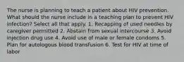 The nurse is planning to teach a patient about HIV prevention. What should the nurse include in a teaching plan to prevent HIV infection? Select all that apply. 1. Recapping of used needles by caregiver permitted 2. Abstain from sexual intercourse 3. Avoid injection drug use 4. Avoid use of male or female condoms 5. Plan for autologous blood transfusion 6. Test for HIV at time of labor