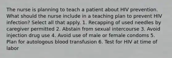 The nurse is planning to teach a patient about HIV prevention. What should the nurse include in a teaching plan to prevent HIV infection? Select all that apply. 1. Recapping of used needles by caregiver permitted 2. Abstain from sexual intercourse 3. Avoid injection drug use 4. Avoid use of male or female condoms 5. Plan for autologous blood transfusion 6. Test for HIV at time of labor